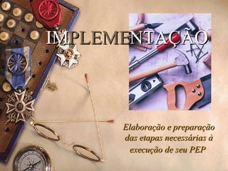 IM PLEME NTAÇÃO Elaboração e preparação das etapas necessárias à execução de seu PEP   