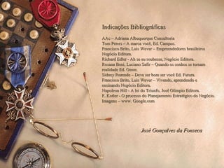 Indicações Bibliográficas   AAc – Adriana Albuquerque Consultoria   Tom Peters – A marca você, Ed. Campus. Francisco Brito, Luis Wever – Empreendedores brasileiros Negócio Editora. Richard Edler - Ah se eu soubesse, Negócio Editora. Rosana Beni, Luciano Safir – Quando os sonhos se tornam realidade Ed. Gente. Sidney Rezende – Deve ser bom ser você Ed. Futura. Francisco Brito, Luis Wever – Vivendo, aprendendo e ensinando Negócio Editora. Napoleon Hill - A lei do Triunfo, José Olimpio Editora. F. Kotler  -  O processo do Planejamento Estratégico do Negócio. Imagens – www. Google.com José Gonçalves da Fonseca 