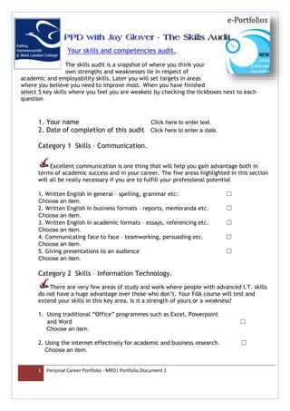 1 Personal Career Portfolio - MPD| Portfolio Document 1
Your skills and competencies audit.
The skills audit is a snapshot of where you think your
own strengths and weaknesses lie in respect of
academic and employability skills. Later you will set targets in areas
where you believe you need to improve most. When you have finished
select 5 key skills where you feel you are weakest by checking the tickboxes next to each
question
1. Your name Click here to enter text.
2. Date of completion of this audit Click here to enter a date.
Category 1 Skills – Communication.
Excellent communication is one thing that will help you gain advantage both in
terms of academic success and in your career. The five areas highlighted in this section
will all be really necessary if you are to fulfill your professional potential
1. Written English in general – spelling, grammar etc: ☐
Choose an item.
2. Written English in business formats – reports, memoranda etc. ☐
Choose an item.
3. Written English in academic formats – essays, referencing etc. ☐
Choose an item.
4. Communicating face to face – teamworking, persuading etc. ☐
Choose an item.
5. Giving presentations to an audience ☐
Choose an item.
Category 2 Skills – Information Technology.
There are very few areas of study and work where people with advanced I.T. skills
do not have a huge advantage over those who don’t. Your FdA course will test and
extend your skills in this key area. Is it a strength of yours or a weakness?
1. Using traditional “Office” programmes such as Excel, Powerpoint
and Word ☐
Choose an item.
2. Using the internet effectively for academic and business research. ☐
Choose an item.
 