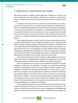 60
Programa de estudio 2011 / Guía para la Educadora
Preescolar
3. Exploración y conocimiento del mundo
Este campo formativo se dedica, fundamentalmente, a favorecer en las niñas y los
niños el desarrollo de las capacidades y actitudes que caracterizan al pensamiento
reflexivo, mediante experiencias que les permitan aprender sobre el mundo natural y
social.
La definición del campo formativo se basa en el reconocimiento de que niñas y
niños, por el contacto directo con su ambiente natural y familiar y las experiencias vivi-
das en él, han desarrollado capacidades de razonamiento para entender y explicarse, a
su manera, las cosas que pasan a su alrededor. La curiosidad espontánea y sin límites
y la capacidad de asombro que los caracteriza, los lleva a preguntar constantemente
cómo y por qué ocurren los fenómenos naturales y otros acontecimientos que llaman
su atención, y a observar y explorar cuanto pueden usando los medios que tienen a su
alcance.
Desde edades tempranas, las niñas y los niños se forman ideas propias acerca de
su mundo inmediato, tanto en lo que se refiere a la naturaleza como a la vida social. Estas
ideas les ayudan a explicarse aspectos particulares de la realidad y a darle sentido, así
como a hacer distinciones fundamentales; por ejemplo, reconocer entre lo natural y lo no
natural, entre lo vivo y lo no vivo, entre plantas y animales. También empiezan a reconocer
los papeles que desempeñan los integrantes de su familia; los rasgos que caracterizan
sus formas de vida a partir de las actividades que se hacen con regularidad y a entender
para qué sirven los medios de comunicación, entre otras muchas cosas.
Las creencias que dan forma a estos conceptos no están aisladas sino interconec-
tadas en el conjunto de representaciones mentales que los pequeños se han formado
acerca de los eventos y acontecimientos cotidianos en que están involucrados.
Entre las capacidades que las niñas y los niños pequeños desarrollan de manera
progresiva, la elaboración de categorías y conceptos es una poderosa herramienta
mental para la comprensión del mundo, porque mediante ella llegan a descubrir regu-
laridades y similitudes entre elementos que pertenecen a un mismo grupo, no sólo a
partir de la percepción sino de la elaboración de inferencias utilizando la información
que ya poseen (Sergio, de tres años de edad, cuando ve un perico en una jaula dice:
“Mira mamá, un pajarote”; el razonamiento que puede explicar la expresión de Sergio
es: si tiene plumas y pico y está en una jaula, entonces es un pájaro). Ideas como éstas
surgen de forma espontánea en los niños y pueden ser el punto de partida de un traba-
jo de aprendizaje genuino y basado en sus intereses.
Pocas experiencias pueden ser tan estimulantes para el desarrollo de las capa-
cidades intelectuales y afectivas en las niñas y los niños como el contacto con ele-
mentos y fenómenos del mundo natural, así como el despliegue de posibilidades para
aprender nuevas cosas acerca de sus características, las formas en que suceden y las
 
