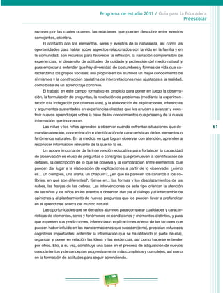 61
Programa de estudio 2011 / Guía para la Educadora
Preescolar
razones por las cuales ocurren, las relaciones que pueden descubrir entre eventos
semejantes, etcétera.
El contacto con los elementos, seres y eventos de la naturaleza, así como las
oportunidades para hablar sobre aspectos relacionados con la vida en la familia y en
la comunidad, son recursos para favorecer la reflexión, la narración comprensible de
experiencias, el desarrollo de actitudes de cuidado y protección del medio natural y
para empezar a entender que hay diversidad de costumbres y formas de vida que ca-
racterizan a los grupos sociales; ello propicia en los alumnos un mejor conocimiento de
sí mismos y la construcción paulatina de interpretaciones más ajustadas a la realidad,
como base de un aprendizaje continuo.
El trabajo en este campo formativo es propicio para poner en juego la observa-
ción, la formulación de preguntas, la resolución de problemas (mediante la experimen-
tación o la indagación por diversas vías), y la elaboración de explicaciones, inferencias
y argumentos sustentados en experiencias directas que les ayudan a avanzar y cons-
truir nuevos aprendizajes sobre la base de los conocimientos que poseen y de la nueva
información que incorporan.
Las niñas y los niños aprenden a observar cuando enfrentan situaciones que de-
mandan atención, concentración e identificación de características de los elementos o
fenómenos naturales. En la medida en que logran observar con atención, aprenden a
reconocer información relevante de la que no lo es.
Un apoyo importante de la intervención educativa para fortalecer la capacidad
de ob­servación es el uso de preguntas o consignas que promuevan la identificación de
detalles, la descripción de lo que se observa y la comparación entre elementos, que
pueden dar lugar a la elaboración de explicaciones a partir de lo observado: ¿cómo
es... un ciempiés, una araña, un chapulín?, ¿en qué se parecen los canarios a los co-
libríes, en qué son diferentes?, fíjense en... las formas y los desplazamientos de las
nubes, las franjas de las cebras. Las intervenciones de este tipo orientan la atención
de las niñas y los niños en los eventos a observar, dan pie al diálogo y al intercambio de
opiniones y al planteamiento de nuevas preguntas que los pueden llevar a profundizar
en el aprendizaje acerca del mundo natural.
Las oportunidades que se den a los alumnos para comparar cualidades y caracte-
rísticas de elementos, seres y fenómenos en condiciones y momentos distintos, y para
que expresen sus predicciones, inferencias o explicaciones acerca de los factores que
pueden haber influido en las transformaciones que suceden (o no), propician esfuerzos
cognitivos importantes: entender la información que se ha obtenido (o parte de ella),
organizar y poner en relación las ideas y las evidencias, así como hacerse entender
por otros. Ello, a su vez, constituye una base en el proceso de adquisición de nuevos
conocimientos y de conceptos progresivamente más completos y complejos, así como
en la formación de actitudes para seguir aprendiendo.
 