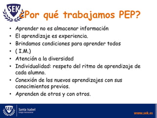¿Por qué trabajamos PEP?
• Aprender no es almacenar información
• El aprendizaje es experiencia.
• Brindamos condiciones para aprender todos
• ( I.M.)
• Atención a la diversidad
• Individualidad: respeto del ritmo de aprendizaje de
cada alumno.
• Conexión de los nuevos aprendizajes con sus
conocimientos previos.
• Aprenden de otros y con otros.
 