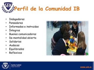 Perfil de la Comunidad IB
• Indagadores
• Pensadores
• Informados e instruidos
• Íntegros
• Buenos comunicadores
• De mentalidad abierta
• Solidarios
• Audaces
• Equilibrados
• Reflexivos
 