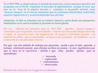 En el PEP 1992, se eligió trabajar el método de proyectos, como estructura operativa del
programa, con el fin de responder al principio de globalización, porque se creía que
éste era la base de la práctica docente y considera el desarrollo infantil, como
“proceso integral” en el cual los elementos que lo conforman (afectividad, motricidad,
aspectos cognoscitivos y sociales) dependen uno del otro.
Asimismo, el niño se relaciona con su entorno natural y social desde una perspectiva
totalizadora en la cual la realidad se presenta en forma global.
Por eso trabajar por proyectos para el PEP 1992 significa planear juegos y
actividades que respondan a las necesidades e interés del desarrollo integral del niño
y toman al proyecto como una organización de juegos y actividades propios a la
edad de los niños , que se desarrollan en torno a una pregunta , un problema o a la
realización de una actividad concreta
Por que con este método de trabajos por proyectos, ayuda a que el niño aprenda a
trabajar colaborativamente para obtener un bien en común , le será significativo por
que se basa en la experiencia , debido a que ellos pueden aportar para su
aprendizaje:
• buscando
• explorando
• confortándose
• observando
Permitiendo al docente ser la guía de sus alumnos.
 
