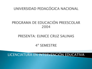 UNIVERSIDAD PEDAGÓGICA NACIONAL



  PROGRAMA DE EDUCACIÓN PREESCOLAR
                2004

     PRESENTA: EUNICE CRUZ SALINAS

             4º SEMESTRE

LICENCIATURA EN INTERVENCIÓN EDUCATIVA
 