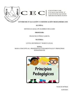 CENTRO DE EVALUACIÓN Y CERTIFICACIÓN MESOAMERICANO
ALUMNA:
DENNIS GUADALUPE RAMÍREZ DELGADO
PROFESOR:
FRANCISCO PÉREZ GARCÍA
MATERIA:
LEYES, REFORMAS Y MARCO LEGAL
TEMA:
MAPA CONCEPTUAL: PROPÓSITOS FUNDAMENTALES Y PRINCIPIOS
PEDAGÓGICOS
FECHA DE ENTREGA
21/07/2021
 