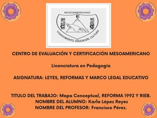 CENTRO DE EVALUACIÓN Y CERTIFICACIÓN MESOAMERICANO
Licenciatura en Pedagogía
ASIGNATURA: LEYES, REFORMAS Y MARCO LEGAL EDUCATIVO
TITULO DEL TRABAJO: Mapa Conceptual, REFORMA 1992 Y RIEB.
NOMBRE DEL ALUMNO: Karla López Reyes
NOMBRE DEL PROFESOR: Francisco Pérez.
 