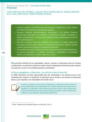 136
Programa de estudio 2011 / Guía para la Educadora
Preescolar
16
“Tema 1: Relevancia de la profesión docente” en SEP (2011), Op. Cit.
Una profunda reflexión de sus capacidades, valores, certezas y limitaciones como ser humano
y profesionista, le permitirá al docente avanzar hacia la búsqueda de alternativas para mejorar
sus prácticas y crecer en los ámbitos personal y profesional.
f) Retos pedagógicos y didácticos, ¿los enfrenta sólo el docente?
La RIEB representa una gran oportunidad para dar continuidad a los esfuerzos que se han
impulsado para mejorar la calidad de la educación que se brinda a los alumnos de educación
básica y que responda a las necesidades del mundo actual.
CARACTERÍSTICAS DEL ENFOQUE. ALGUNAS IMPLICACIONES PARA EL TRABAJO DOCENTE
EN EL NIVEL PREESCOLAR, PRIMER PERIODO ESCOLAR
•	 Informar y asesorar a las familias acerca de los logros y tropiezos de sus hijos, además
de brindar las orientaciones necesarias para apoyarles.
•	 Favorecer ambientes democratizadores, involucrando a las familias. Promover
interacciones sustentadas en la confianza, la tolerancia, el respeto, la equidad, el
diálogo, la participación, y el esfuerzo por compartir tareas y compromisos en beneficio
de la calidad educativa.
•	 Participar y promover redes entre maestros a fin de generar un trabajo colaborativo
entre pares, así como mostrar interés en intercambiar experiencias, compartir aciertos
y definir retos para la formación y actualización profesional.
•	 Formar hábitos y transmitir disposiciones éticas congruentes con los valores democráticos,
la economía sustentable, la ciudadanía responsable y participativa, la sensibilidad
estética y la disposición al cuidado integral de su salud.16
La tarea es compleja, pues involucra la disposición y compromiso ético de cada uno
de los profesionales que se desempeñan en el ámbito educativo para transformar lo
deseable en lo realizable: sumar esfuerzos para ofrecer bajo un marco democrático
el ejercicio del derecho que niños y jóvenes mexicanos tienen: recibir una educación
mediante la cual adquieran aprendizajes significativos.
 