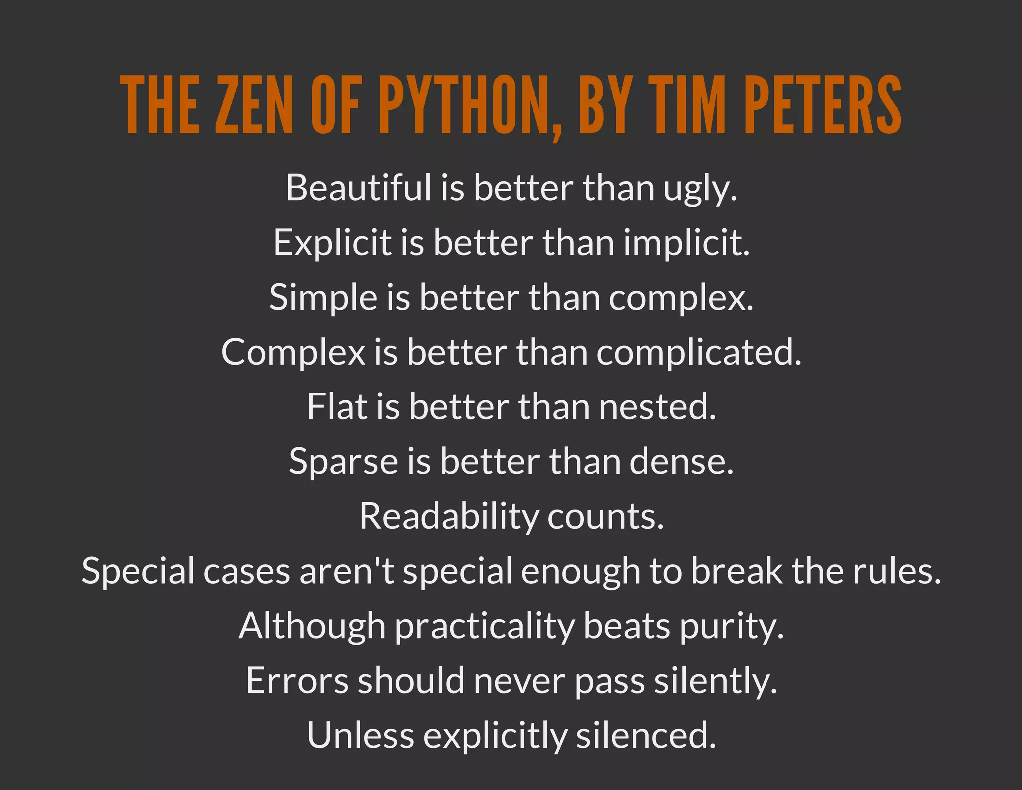THE ZEN OF PYTHON, BY TIM PETERS
             Beautiful is better than ugly.
            Explicit is better than implicit.
            Simple is better than complex.
         Complex is better than complicated.
              Flat is better than nested.
             Sparse is better than dense.
                 Readability counts.
Special cases aren't special enough to break the rules.
          Although practicality beats purity.
          Errors should never pass silently.
              Unless explicitly silenced.
 