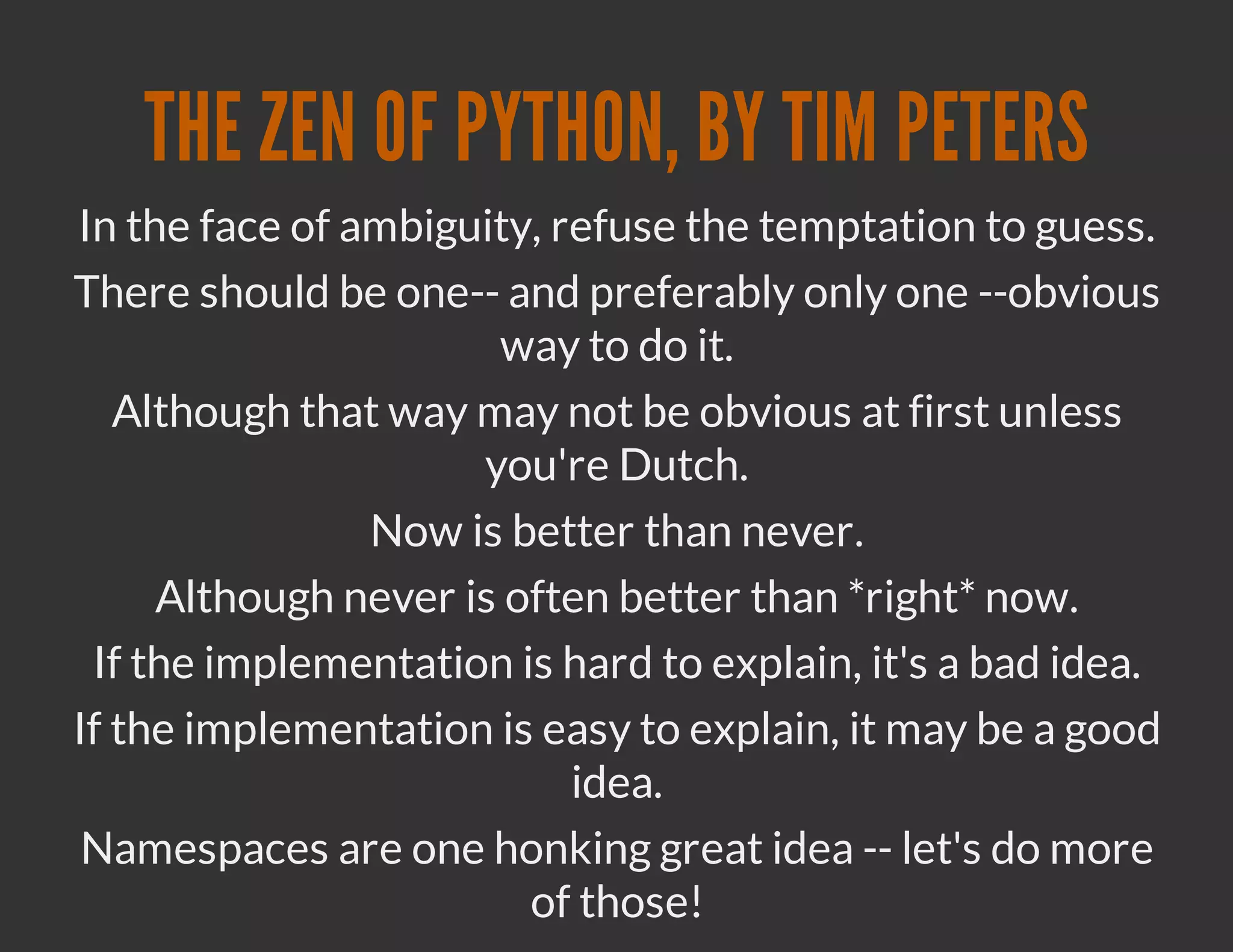 THE ZEN OF PYTHON, BY TIM PETERS
In the face of ambiguity, refuse the temptation to guess.
There should be one-- and preferably only one --obvious
                      way to do it.
   Although that way may not be obvious at first unless
                     you're Dutch.
                Now is better than never.
     Although never is often better than *right* now.
 If the implementation is hard to explain, it's a bad idea.
If the implementation is easy to explain, it may be a good
                           idea.
 Namespaces are one honking great idea -- let's do more
                        of those!
 