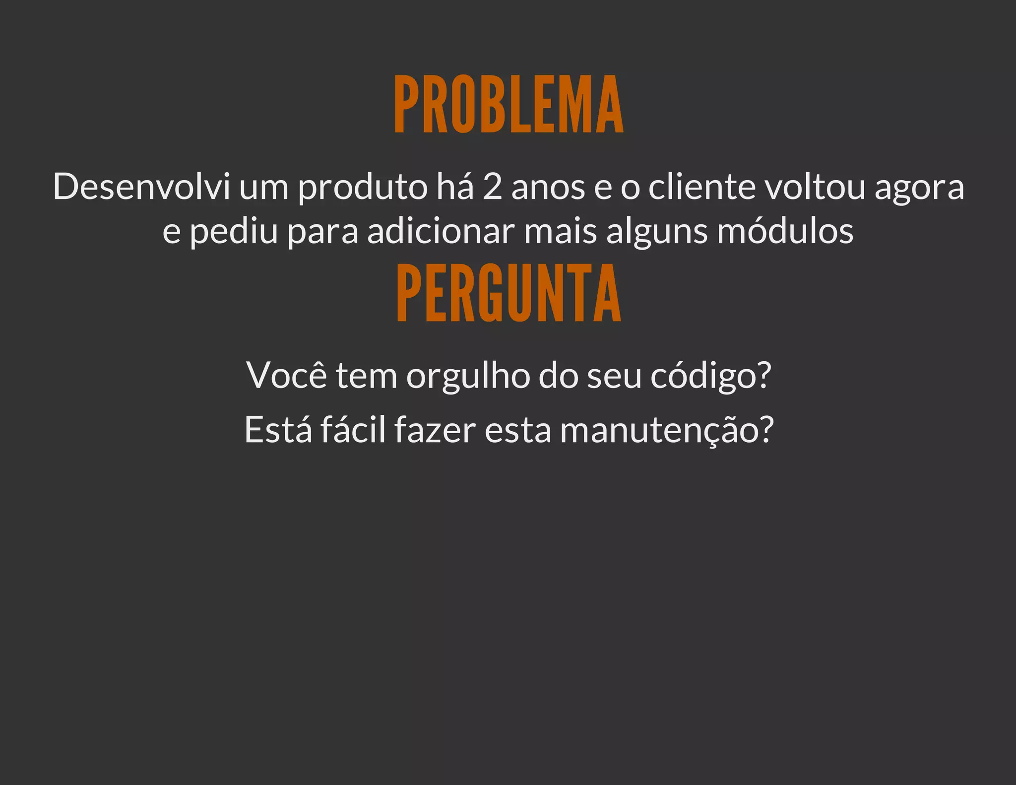PROBLEMA
Desenvolvi um produto há 2 anos e o cliente voltou agora
     e pediu para adicionar mais alguns módulos

                     PERGUNTA
           Você tem orgulho do seu código?
           Está fácil fazer esta manutenção?
 