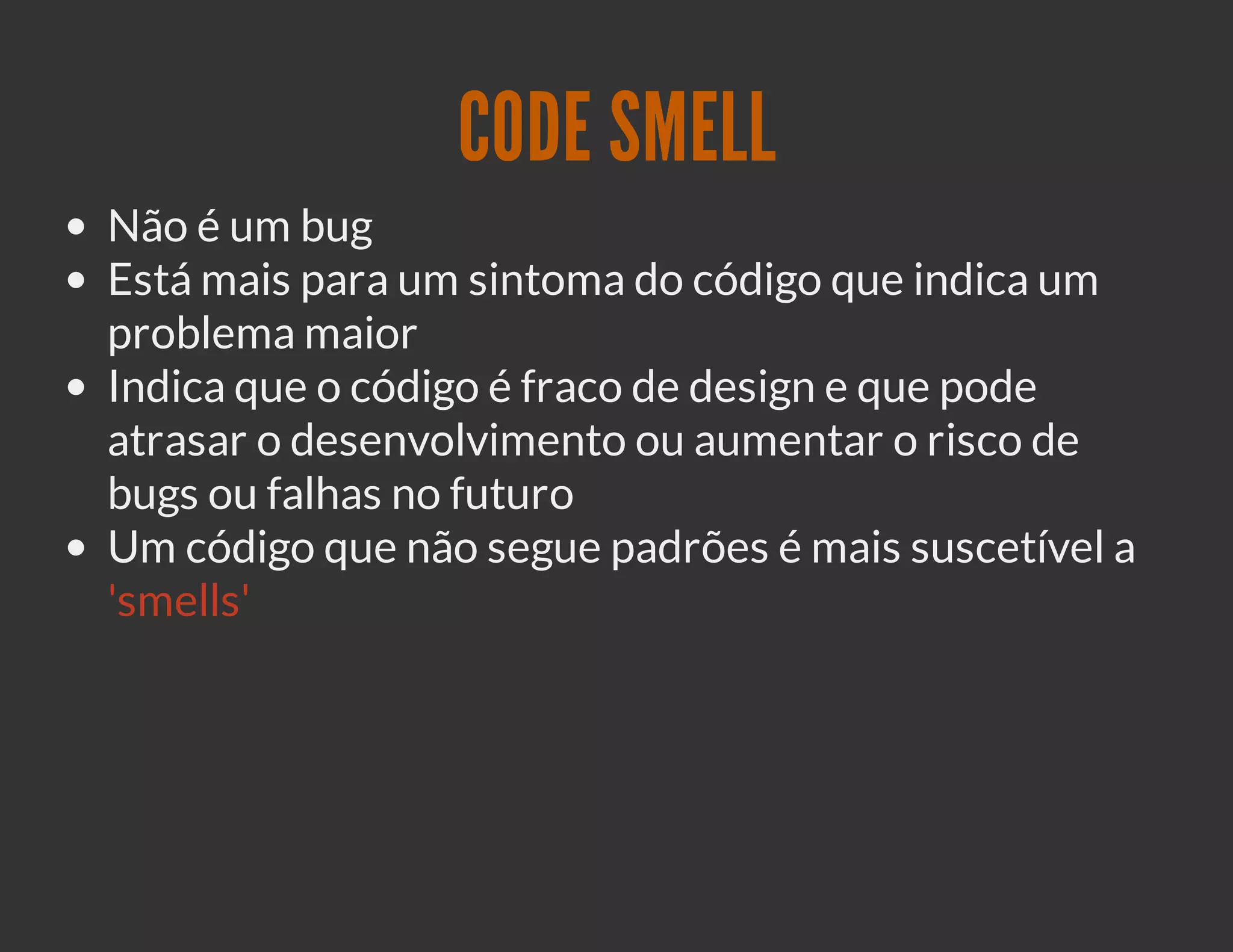 CODE SMELL
Não é um bug
Está mais para um sintoma do código que indica um
problema maior
Indica que o código é fraco de design e que pode
atrasar o desenvolvimento ou aumentar o risco de
bugs ou falhas no futuro
Um código que não segue padrões é mais suscetível a
'smells'
 