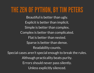 THE ZEN OF PYTHON, BY TIM PETERS
             Beautiful is better than ugly.
            Explicit is better than implicit.
            Simple is better than complex.
         Complex is better than complicated.
              Flat is better than nested.
             Sparse is better than dense.
                 Readability counts.
Special cases aren't special enough to break the rules.
          Although practicality beats purity.
          Errors should never pass silently.
              Unless explicitly silenced.
 