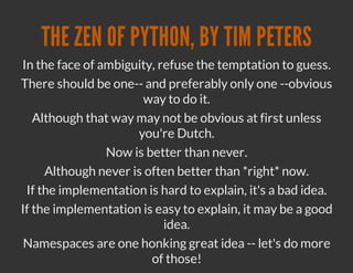 THE ZEN OF PYTHON, BY TIM PETERS
In the face of ambiguity, refuse the temptation to guess.
There should be one-- and preferably only one --obvious
                      way to do it.
   Although that way may not be obvious at first unless
                     you're Dutch.
                Now is better than never.
     Although never is often better than *right* now.
 If the implementation is hard to explain, it's a bad idea.
If the implementation is easy to explain, it may be a good
                           idea.
 Namespaces are one honking great idea -- let's do more
                        of those!
 