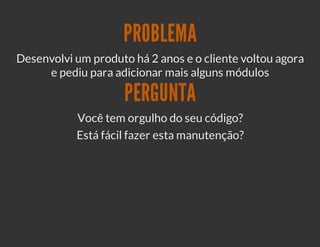 PROBLEMA
Desenvolvi um produto há 2 anos e o cliente voltou agora
     e pediu para adicionar mais alguns módulos

                     PERGUNTA
           Você tem orgulho do seu código?
           Está fácil fazer esta manutenção?
 