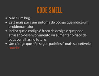 CODE SMELL
Não é um bug
Está mais para um sintoma do código que indica um
problema maior
Indica que o código é fraco de design e que pode
atrasar o desenvolvimento ou aumentar o risco de
bugs ou falhas no futuro
Um código que não segue padrões é mais suscetível a
'smells'
 
