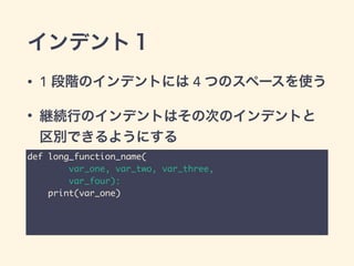 インデント１
• 1 段階のインデントには 4 つのスペースを使う
• 継続行のインデントはその次のインデントと
区別できるようにする
def long_function_name(	
var_one, var_two, var_three,	
var_four):	
print(var_one)
 