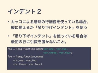 インデント２
• カッコによる暗黙の行継続を使っている場合、
縦に えるか「吊り下げインデント」を使う
• 「吊り下げインデント」を使っている場合は
最初の行に引数を置かないこと。
foo = long_function_name(var_one, var_two,	
var_three, var_four)	
foo = long_function_name(	
var_one, var_two,	
var_three, var_four)
 