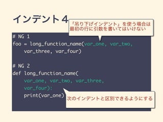 インデント４
# NG 1	
foo = long_function_name(var_one, var_two,	
var_three, var_four)	
!
# NG 2	
def long_function_name(	
var_one, var_two, var_three,	
var_four):	
print(var_one)
「吊り下げインデント」を使う場合は
最初の行に引数を書いてはいけない
次のインデントと区別できるようにする
 