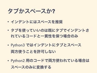 タブかスペースか?
• インデントにはスペースを推奨
• タブを使っていいのは既にタブでインデントさ
れているコードと一貫性を保つ場合のみ
• Python3 ではインデントにタブとスペース 
両方使うことを許可しない
• Python2 用のコードで両方使われている場合は 
スペースのみに変換する
 