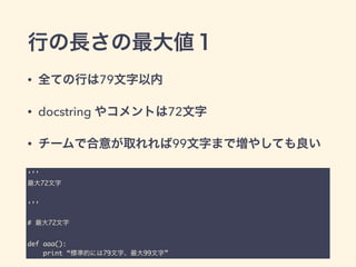 行の長さの最大値１
• 全ての行は79文字以内
• docstring やコメントは72文字
• チームで合意が取れれば99文字まで増やしても良い
‘’’	
最大72文字	
!
‘’’	
!
# 最大72文字	
!
def aaa():	
print “標準的には79文字、最大99文字”
 