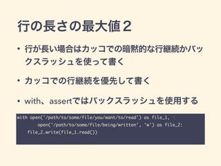 行の長さの最大値２
• 行が長い場合はカッコでの暗黙的な行継続かバッ
クスラッシュを使って書く
• カッコでの行継続を優先して書く
• with、assertではバックスラッシュを使用する
with open('/path/to/some/file/you/want/to/read') as file_1, 	
open('/path/to/some/file/being/written', 'w') as file_2:	
file_2.write(file_1.read())
 