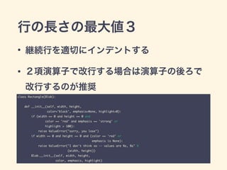 行の長さの最大値３
• 継続行を適切にインデントする
• ２項演算子で改行する場合は演算子の後ろで 
改行するのが推奨
class Rectangle(Blob):	
!
def __init__(self, width, height,	
color='black', emphasis=None, highlight=0):	
if (width == 0 and height == 0 and	
color == 'red' and emphasis == 'strong' or	
highlight > 100):	
raise ValueError("sorry, you lose")	
if width == 0 and height == 0 and (color == 'red' or	
emphasis is None):	
raise ValueError("I don't think so -- values are %s, %s" %	
(width, height))	
Blob.__init__(self, width, height,	
color, emphasis, highlight)
 