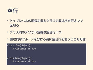 空行
• トップレベルの関数定義とクラス定義は空白行２つで
区切る
• クラス内のメソッド定義は空白行１つ
• 論理的なグループを分ける為に空白行を使うことも可能
class foo(object):	
# contents of foo	
!
!
class bar(object):	
# contents of bar
 