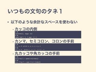 いつもの文句のタネ１
• 以下のような余計なスペースを使わない 
- カッコの内側 
 
- カンマ、セミコロン、コロンの手前 
 
- 丸カッコや角カッコの手前
# OK	
spam(ham[1], {eggs: 2})	
# NG	
spam( ham[ 1 ], { eggs: 2 } )
# OK	
if x == 4: print x, y; x, y = y, x	
# NG	
if x == 4 : print x , y ; x , y = y , x
# OK	
dict[‘key’] = spam(list[index])	
# NG	
dict [‘key’] = spam (list [index])
 