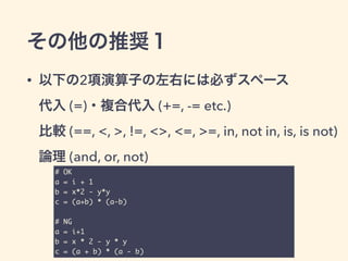 その他の推奨１
• 以下の2項演算子の左右には必ずスペース 
代入 (=)・複合代入 (+=, -= etc.) 
比較 (==, <, >, !=, <>, <=, >=, in, not in, is, is not) 
論理 (and, or, not)
# OK	
a = i + 1	
b = x*2 - y*y	
c = (a+b) * (a-b)	
!
# NG	
a = i+1	
b = x * 2 - y * y	
c = (a + b) * (a - b)
 