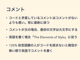 コメント
• コードと矛盾しているコメントはコメントがない
よりも悪い。常に最新に保つ
• コメントが文の場合、最初の文字は大文字にする
• 英語を書く場合「The Elements of Style」に従う
• 120% 他言語圏の人がコードを読まないと確信が 
無い限り英語でコメントを書く
 