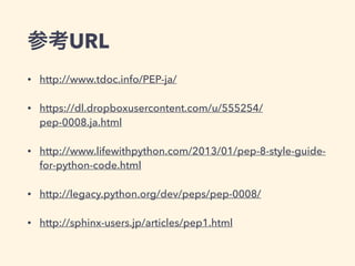 参考URL
• http://www.tdoc.info/PEP-ja/
• https://dl.dropboxusercontent.com/u/555254/
pep-0008.ja.html
• http://www.lifewithpython.com/2013/01/pep-8-style-guide-
for-python-code.html
• http://legacy.python.org/dev/peps/pep-0008/
• http://sphinx-users.jp/articles/pep1.html
 