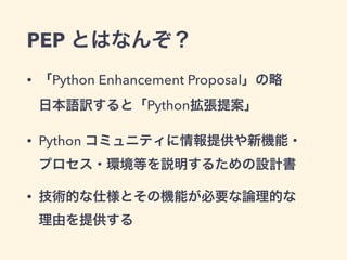 PEP とはなんぞ？
• 「Python Enhancement Proposal」の略 
日本語訳すると「Python拡張提案」
• Python コミュニティに情報提供や新機能・ 
プロセス・環境等を説明するための設計書
• 技術的な仕様とその機能が必要な論理的な 
理由を提供する
 