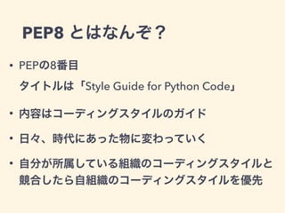 PEP8 とはなんぞ？
• PEPの8番目  
タイトルは「Style Guide for Python Code」
• 内容はコーディングスタイルのガイド
• 日々、時代にあった物に変わっていく
• 自分が所属している組織のコーディングスタイルと
競合したら自組織のコーディングスタイルを優先
 