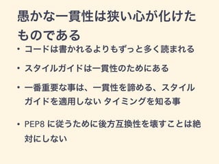 愚かな一貫性は狭い心が化けた
ものである
• コードは書かれるよりもずっと多く読まれる
• スタイルガイドは一貫性のためにある
• 一番重要な事は、一貫性を諦める、スタイル
ガイドを適用しない タイミングを知る事
• PEP8 に従うために後方互換性を壊すことは絶
対にしない
 