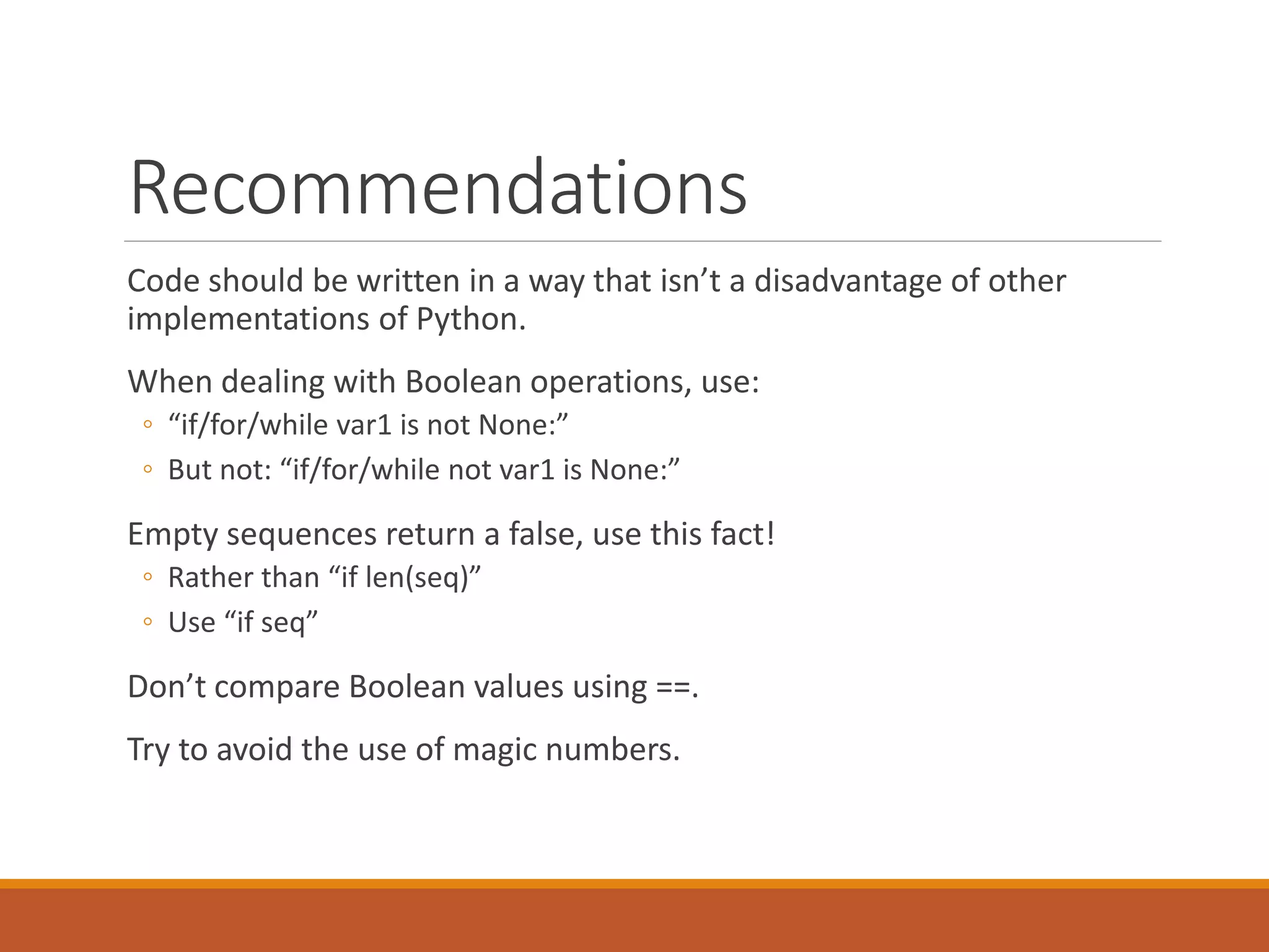 Recommendations Code should be written in a way that isn’t a disadvantage of other implementations of Python. When dealing with Boolean operations, use: ◦ “if/for/while var1 is not None:” ◦ But not: “if/for/while not var1 is None:” Empty sequences return a false, use this fact! ◦ Rather than “if len(seq)” ◦ Use “if seq” Don’t compare Boolean values using ==. Try to avoid the use of magic numbers. 