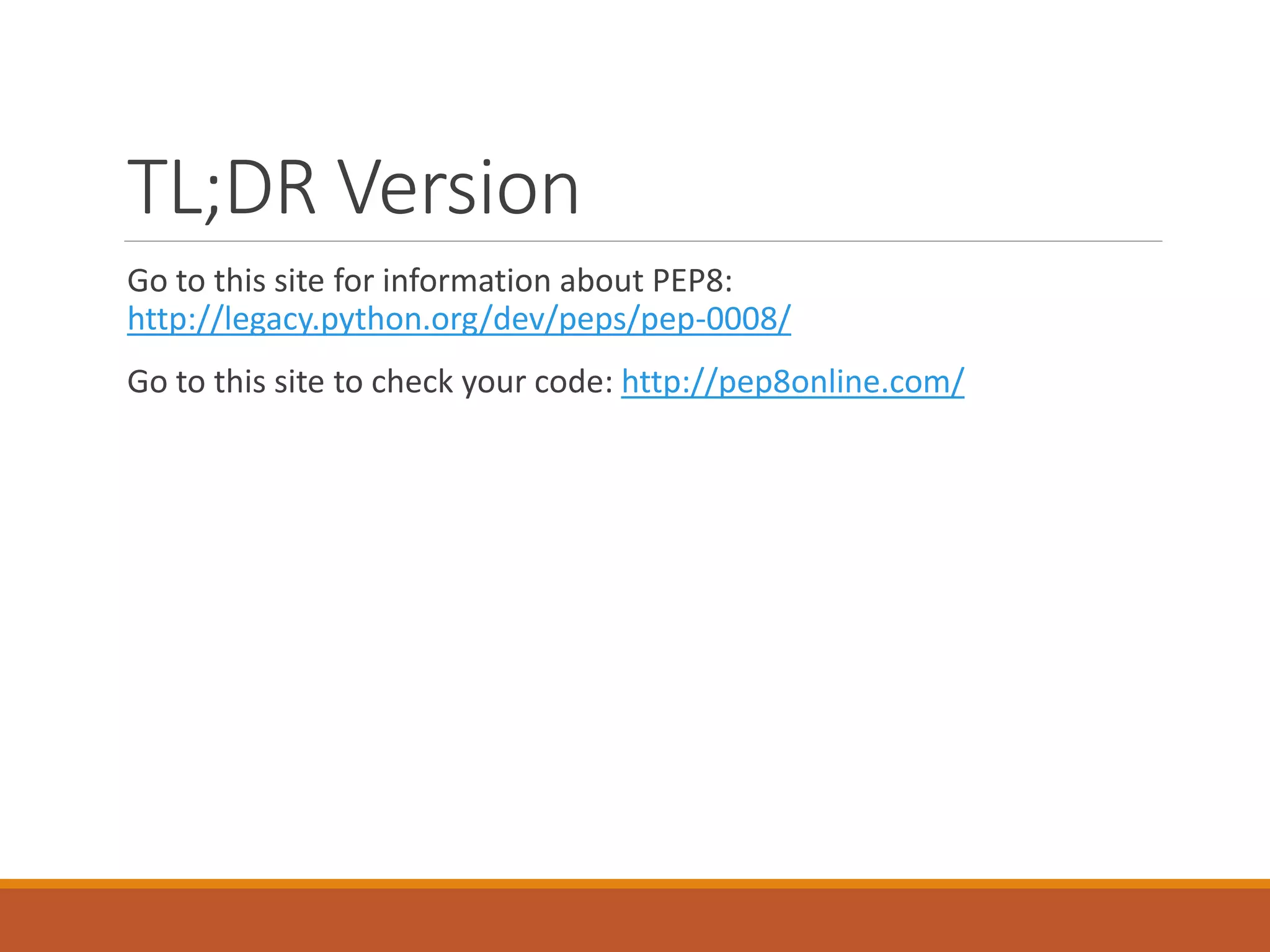 TL;DR Version Go to this site for information about PEP8: http://legacy.python.org/dev/peps/pep-0008/ Go to this site to check your code: http://pep8online.com/ 