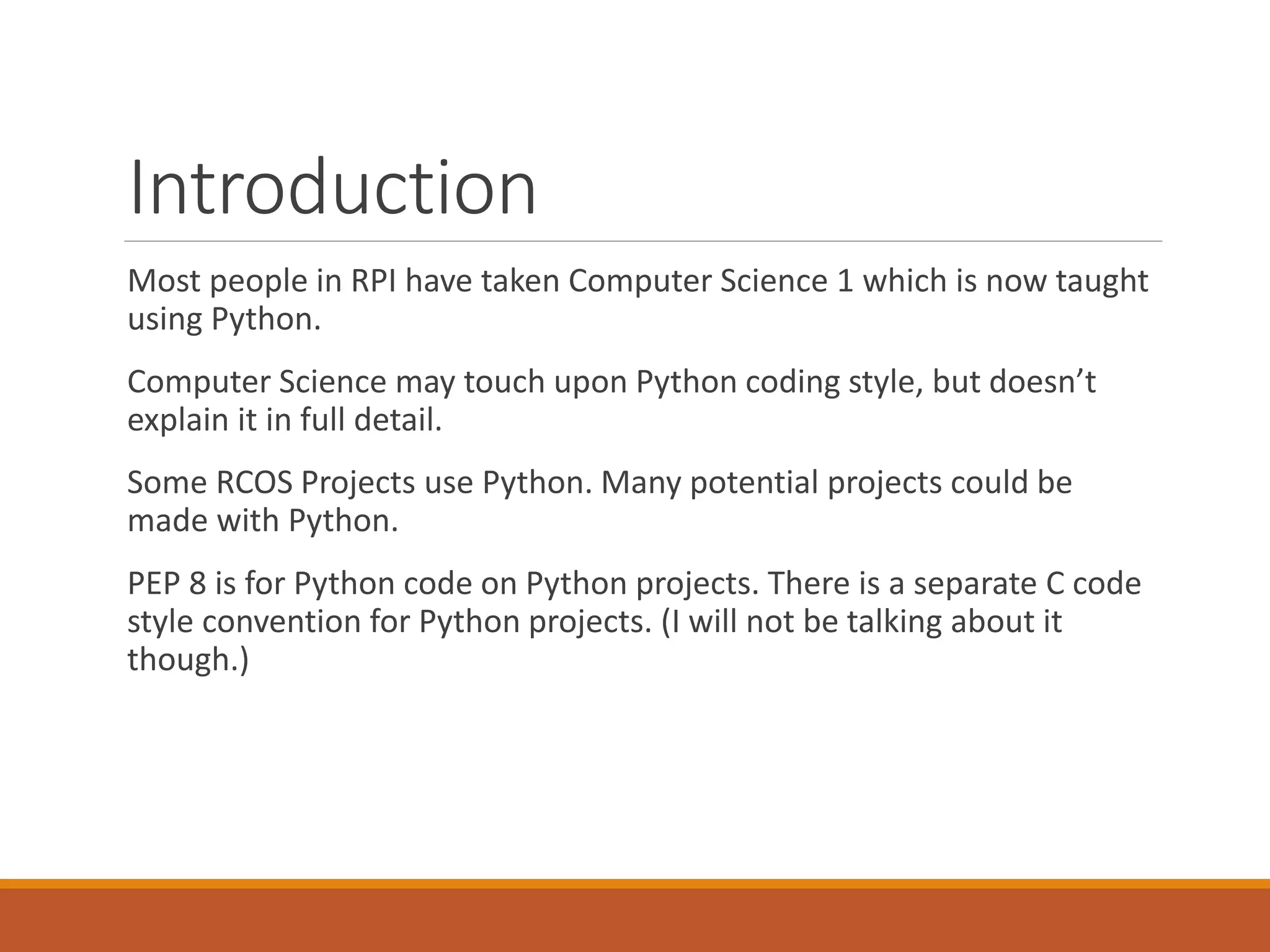 Introduction Most people in RPI have taken Computer Science 1 which is now taught using Python. Computer Science may touch upon Python coding style, but doesn’t explain it in full detail. Some RCOS Projects use Python. Many potential projects could be made with Python. PEP 8 is for Python code on Python projects. There is a separate C code style convention for Python projects. (I will not be talking about it though.) 