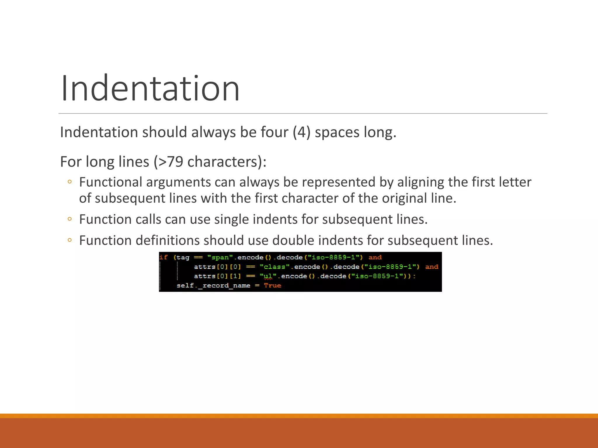 Indentation Indentation should always be four (4) spaces long. For long lines (>79 characters): ◦ Functional arguments can always be represented by aligning the first letter of subsequent lines with the first character of the original line. ◦ Function calls can use single indents for subsequent lines. ◦ Function definitions should use double indents for subsequent lines. 