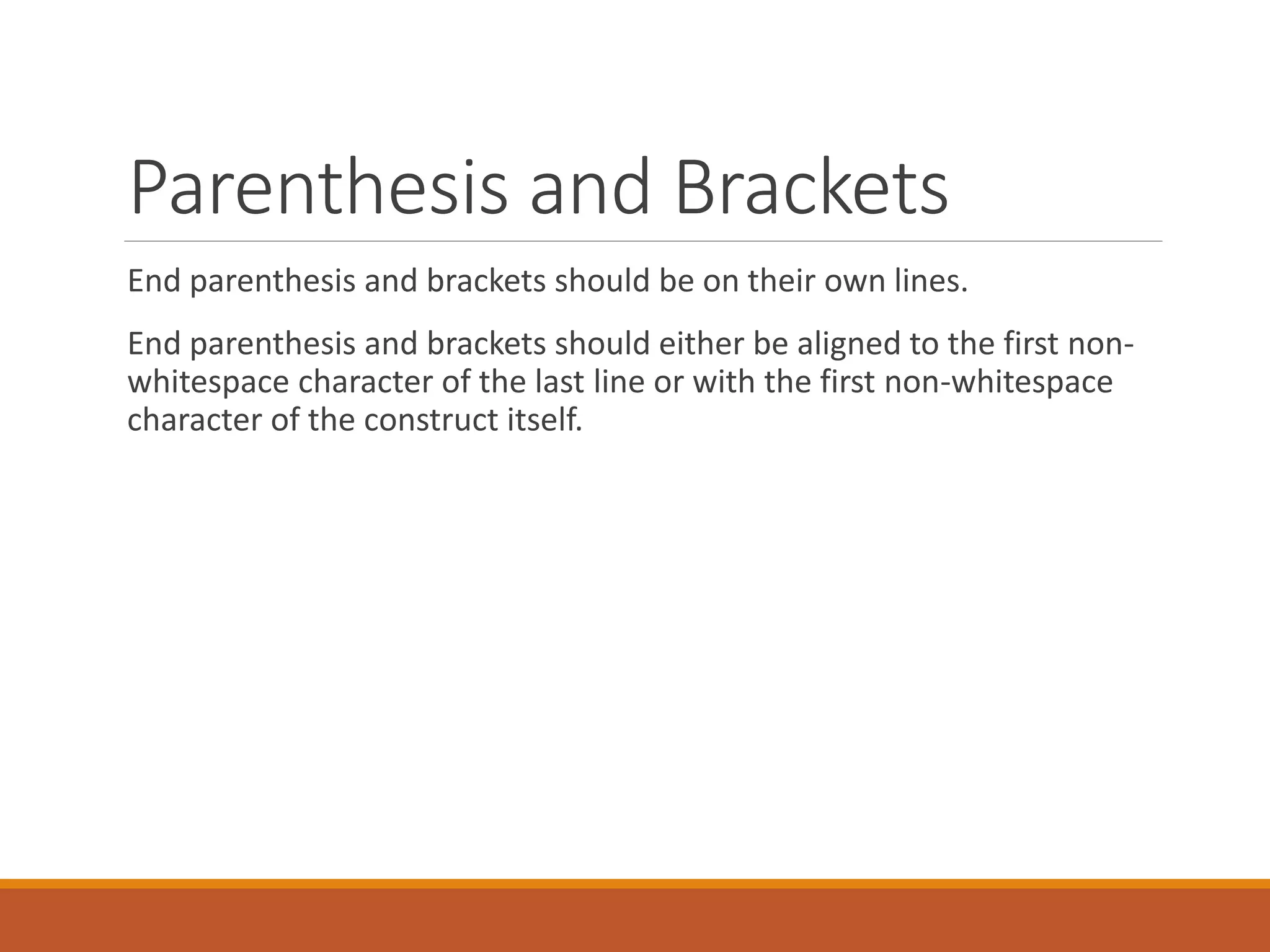 Parenthesis and Brackets End parenthesis and brackets should be on their own lines. End parenthesis and brackets should either be aligned to the first non-whitespace character of the last line or with the first non-whitespace character of the construct itself. 