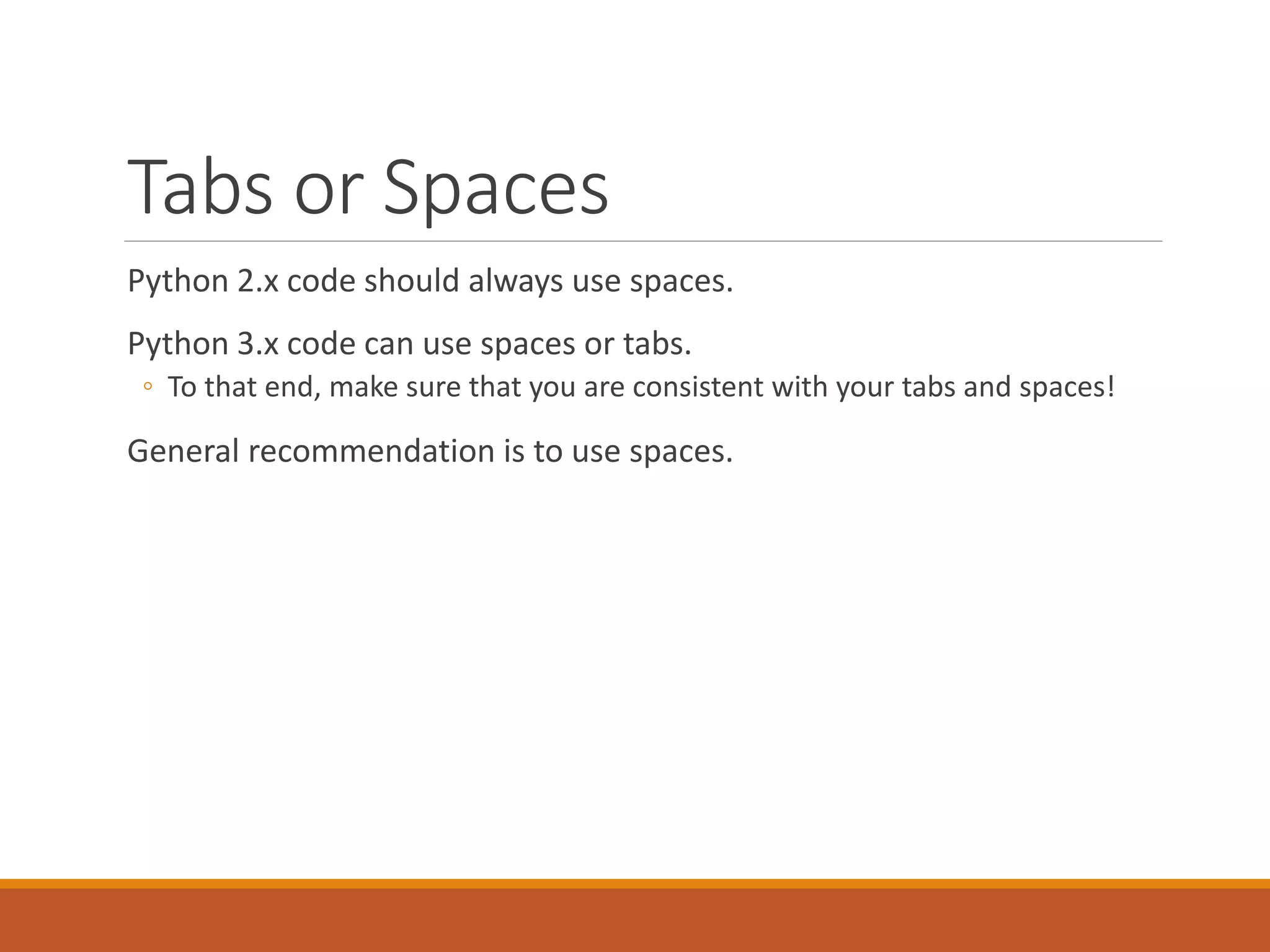 Tabs or Spaces Python 2.x code should always use spaces. Python 3.x code can use spaces or tabs. ◦ To that end, make sure that you are consistent with your tabs and spaces! General recommendation is to use spaces. 
