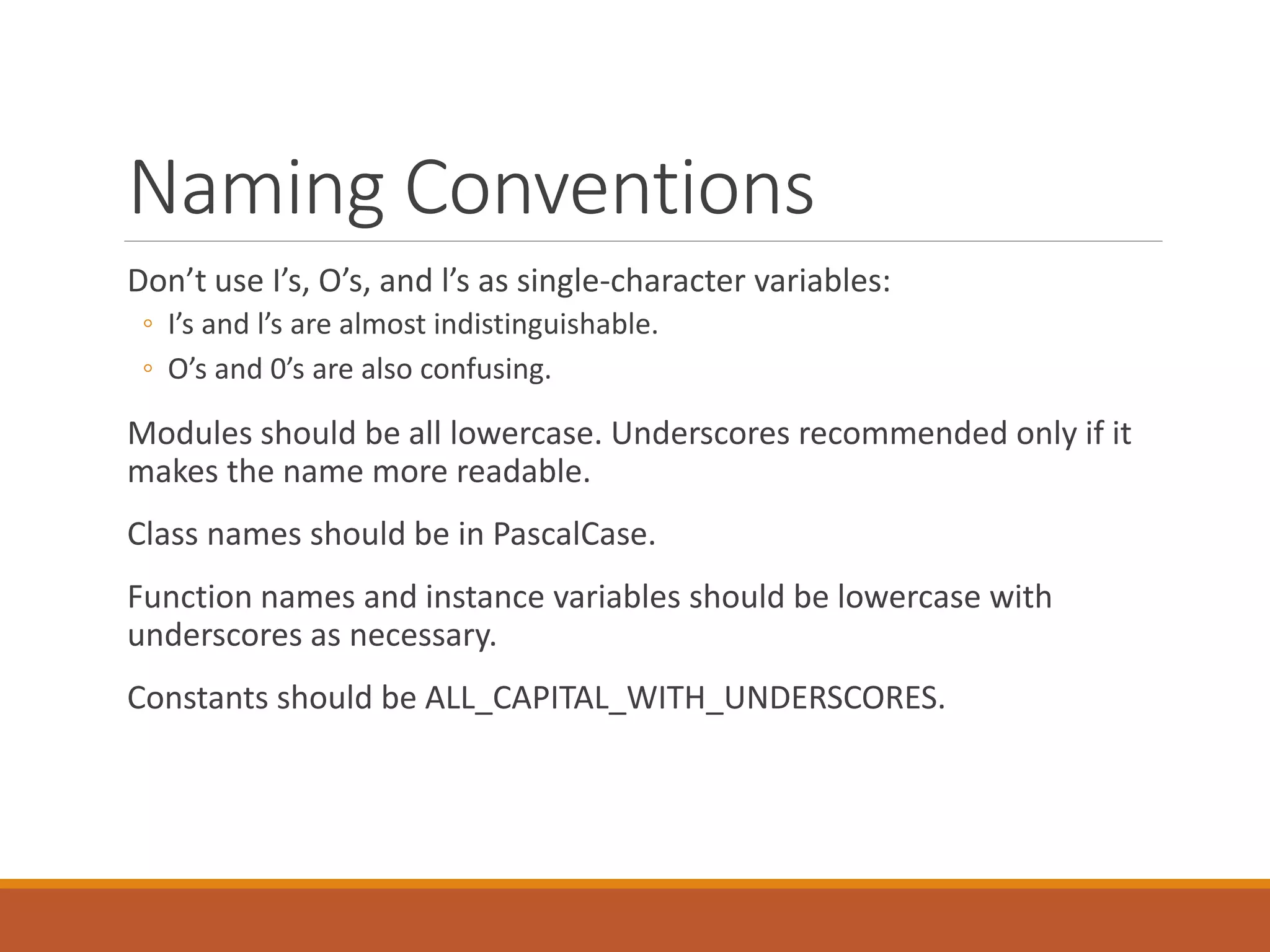 Naming Conventions Don’t use I’s, O’s, and l’s as single-character variables: ◦ I’s and l’s are almost indistinguishable. ◦ O’s and 0’s are also confusing. Modules should be all lowercase. Underscores recommended only if it makes the name more readable. Class names should be in PascalCase. Function names and instance variables should be lowercase with underscores as necessary. Constants should be ALL_CAPITAL_WITH_UNDERSCORES. 