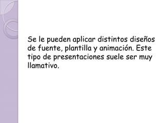 Se le pueden aplicar distintos diseños de fuente, plantilla y animación. Este tipo de presentaciones suele ser muy llamativo.