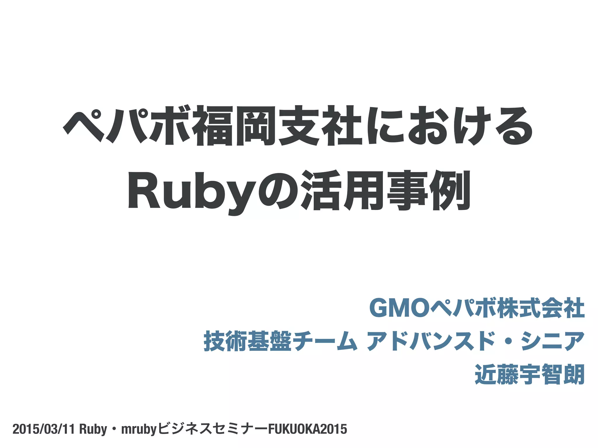 GMOペパボ株式会社
技術基盤チーム アドバンスド・シニア 
近藤宇智朗
2015/03/11 Ruby・mrubyビジネスセミナーFUKUOKA2015
ペパボ福岡支社における
Rubyの活用事例
 