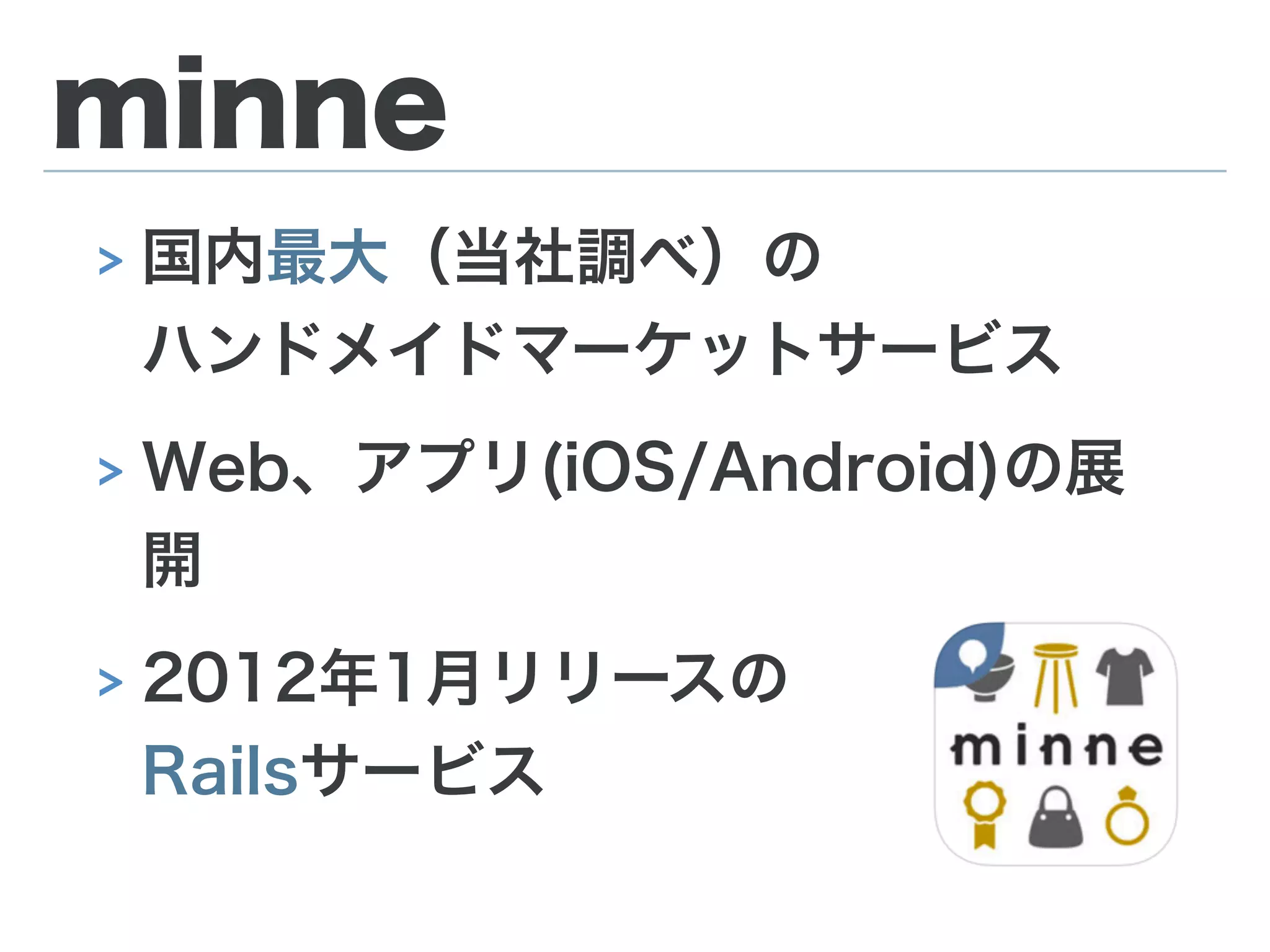 minne
> 国内最大（当社調べ）の 
ハンドメイドマーケットサービス
> Web、アプリ(iOS/Android)の展
開
> 2012年1月リリースの 
Railsサービス
 