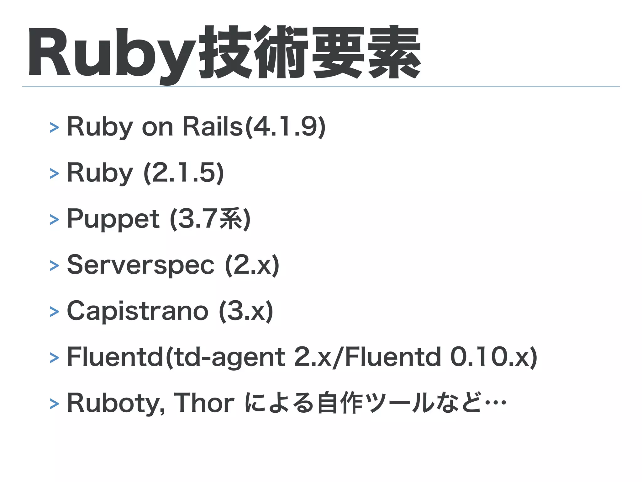 Ruby技術要素
> Ruby on Rails(4.1.9)
> Ruby (2.1.5)
> Puppet (3.7系)
> Serverspec (2.x)
> Capistrano (3.x)
> Fluentd(td-agent 2.x/Fluentd 0.10.x)
> Ruboty, Thor による自作ツールなど…
 