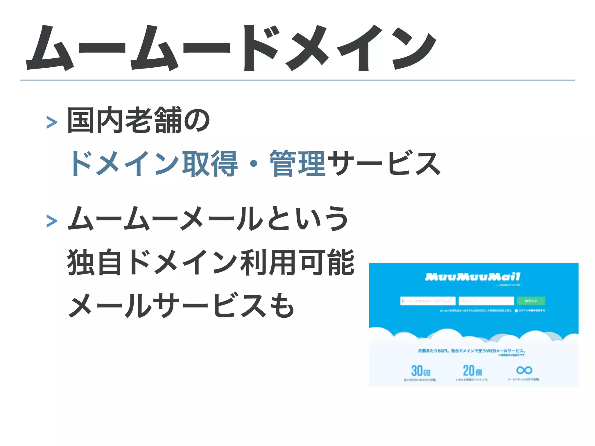 ムームードメイン
> 国内老舗の 
ドメイン取得・管理サービス
> ムームーメールという 
独自ドメイン利用可能 
メールサービスも
 