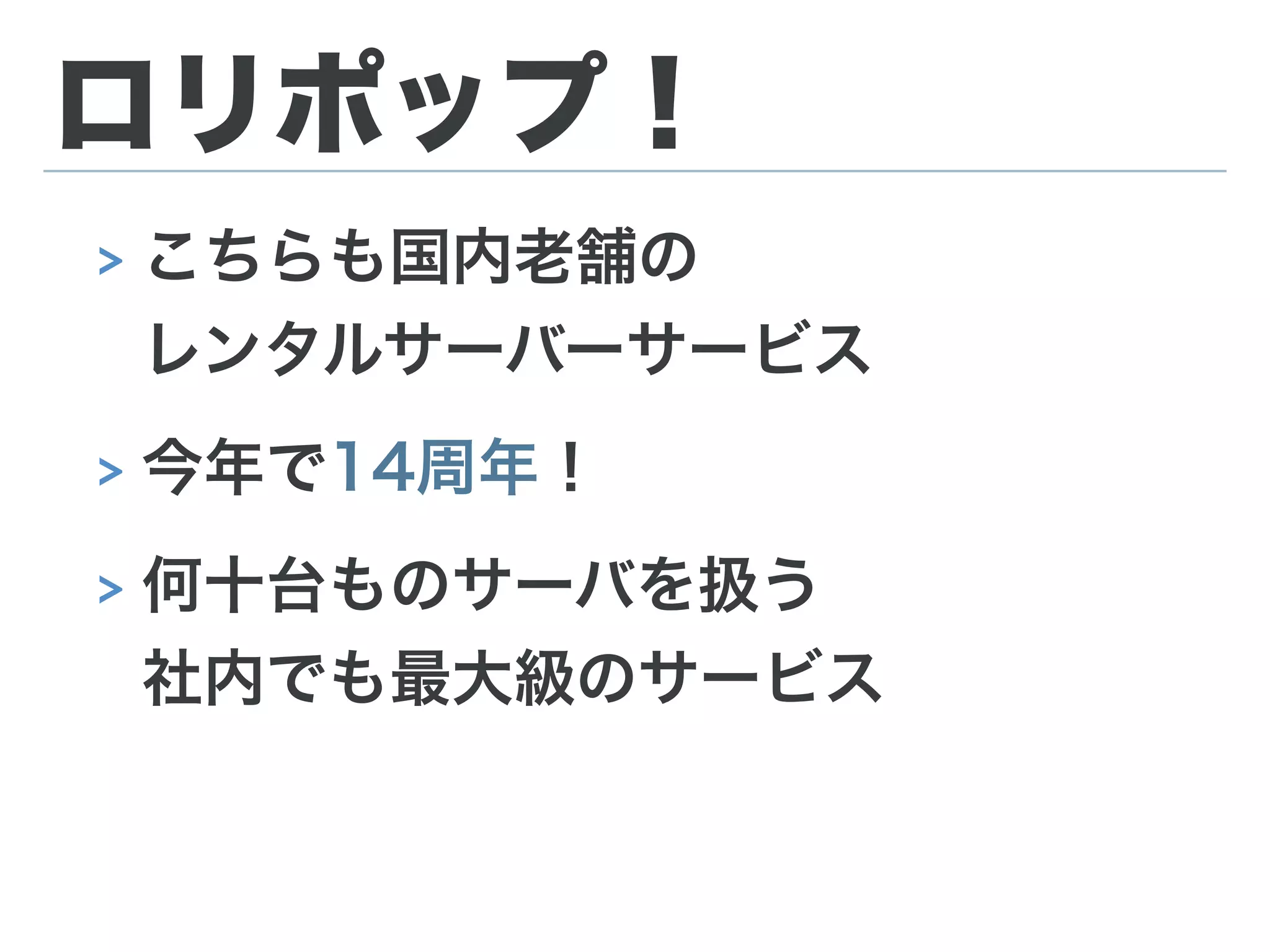 ロリポップ！
> こちらも国内老舗の 
レンタルサーバーサービス
> 今年で14周年！
> 何十台ものサーバを扱う 
社内でも最大級のサービス
 