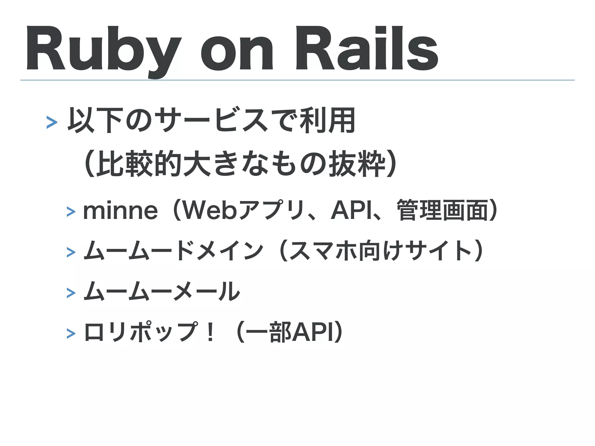 Ruby on Rails
> 以下のサービスで利用 
（比較的大きなもの抜粋）
> minne（Webアプリ、API、管理画面）
> ムームードメイン（スマホ向けサイト）
> ムームーメール
> ロリポップ！（一部API）
 