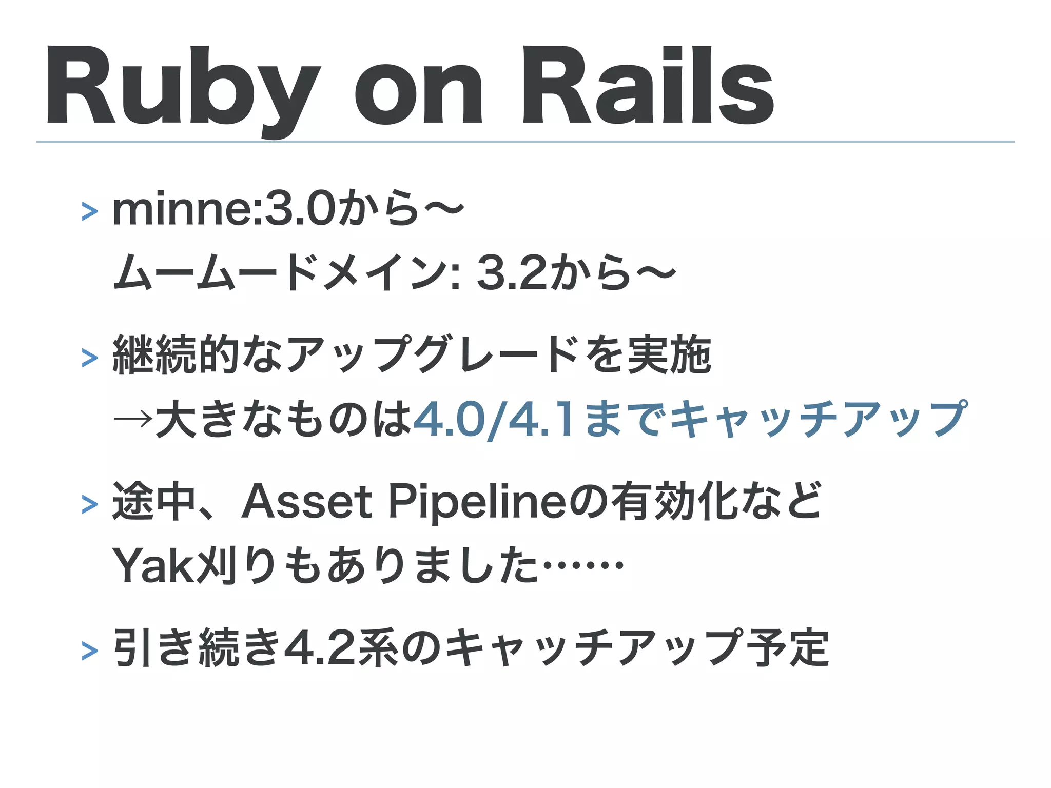 Ruby on Rails
> minne:3.0から∼ 
ムームードメイン: 3.2から∼
> 継続的なアップグレードを実施 
→大きなものは4.0/4.1までキャッチアップ
> 途中、Asset Pipelineの有効化など 
Yak刈りもありました……
> 引き続き4.2系のキャッチアップ予定
 